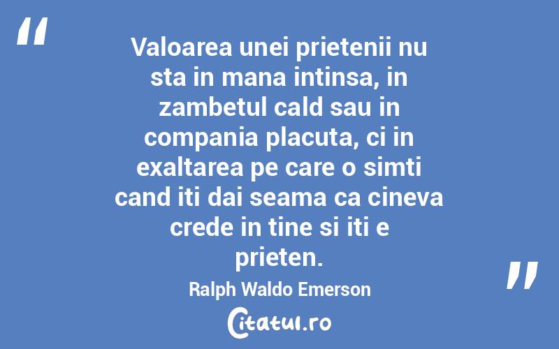 Valoarea unei prietenii nu sta in mana intinsa, in zambetul cald sau in compania placuta, ci in exaltarea pe care o simti cand iti dai seama ca cineva crede in tine si iti e prieten. Ralph Waldo Emerson