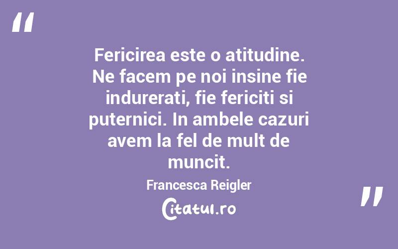 Fericirea este o atitudine. Ne facem pe noi insine fie indurerati, fie fericiti si puternici. In ambele cazuri avem la fel de mult de muncit. Francesca Reigler
