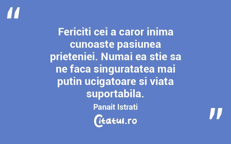 Fericiti cei a caror inima cunoaste pasiunea prieteniei. Numai ea stie sa ne faca singuratatea mai putin ucigatoare si viata suportabila. Panait Istrati