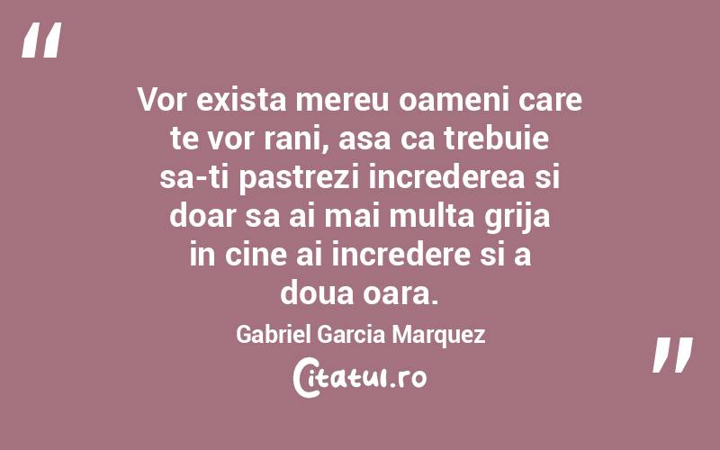 Vor exista mereu oameni care te vor rani, asa ca trebuie sa-ti pastrezi increderea si doar sa ai mai multa grija in cine ai incredere si a doua oara. Gabriel Garcia Marquez
