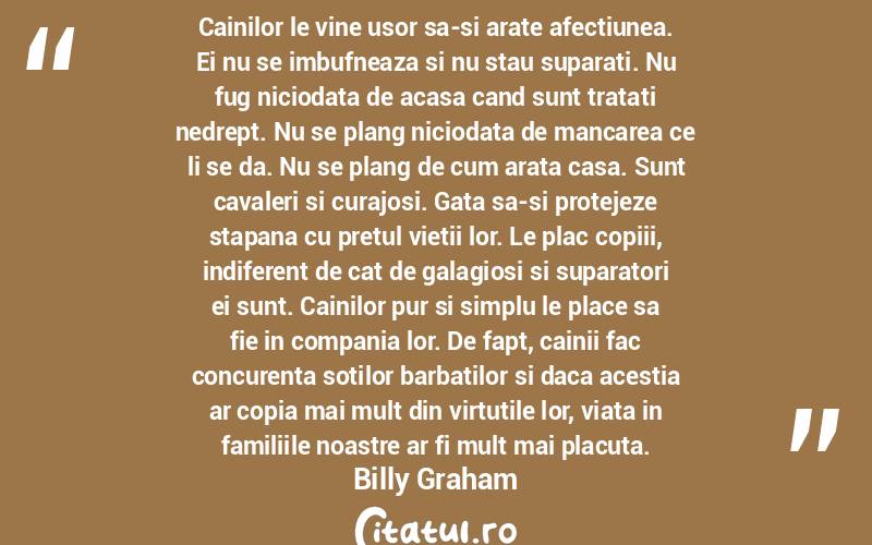 Cainilor le vine usor sa-si arate afectiunea. Ei nu se imbufneaza si nu stau suparati. Nu fug niciodata de acasa cand sunt tratati nedrept. Nu se plang niciodata de mancarea ce li se da. Nu se plang de cum arata casa. Sunt cavaleri si curajosi. Gata sa-si protejeze stapana cu pretul vietii lor. Le plac copiii, indiferent de cat de galagiosi si suparatori ei sunt. Cainilor pur si simplu le place sa fie in compania lor. De fapt, cainii fac concurenta sotilor barbatilor si daca acestia ar copia mai mult din virtutile lor, viata in familiile noastre ar fi mult mai placuta. Billy Graham
