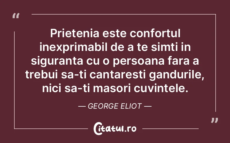 Prietenia este confortul inexprimabil de a te simti in siguranta cu o persoana fara a trebui sa-ti cantaresti gandurile, nici sa-ti masori cuvintele. George Eliot