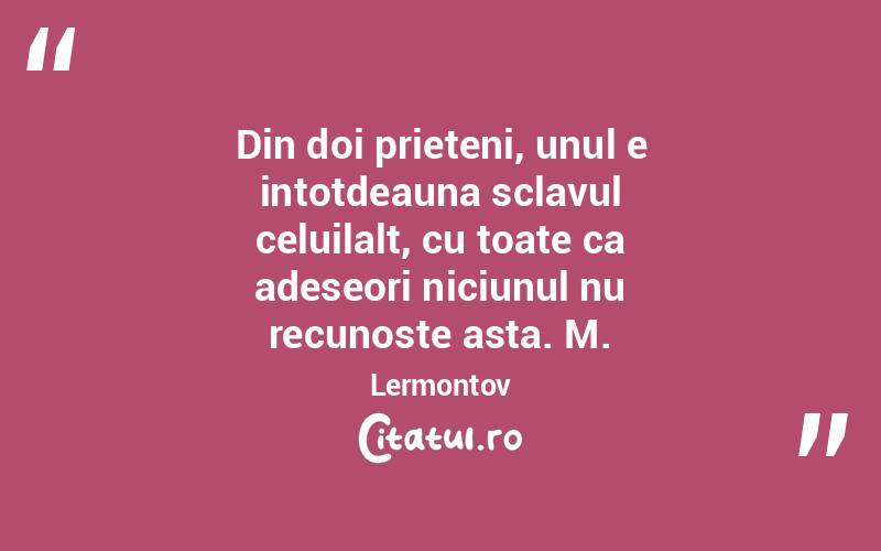 Din doi prieteni, unul e intotdeauna sclavul celuilalt, cu toate ca adeseori niciunul nu recunoste asta. M.Lermontov