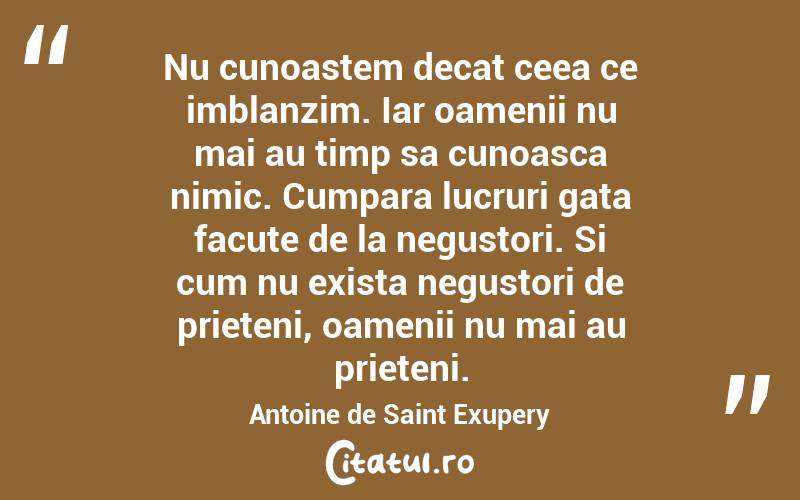 Nu cunoastem decat ceea ce imblanzim. Iar oamenii nu mai au timp sa cunoasca nimic. Cumpara lucruri gata facute de la negustori. Si cum nu exista negustori de prieteni, oamenii nu mai au prieteni. Antoine de Saint Exupery