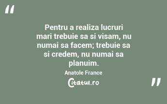 Pentru a realiza lucruri mari trebuie sa si visam, nu numai sa facem; trebuie sa si credem, nu numai sa planuim. Anatole France...