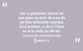 Intr-o prietenie, lucrul cel mai greu nu este de a ne da pe fata defectele inaintea unui prieten, ci de a-l face sa si le vada pe ale lui. Francois de La Rochefoucauld...