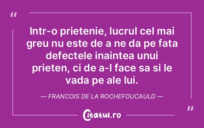 Intr-o prietenie, lucrul cel mai greu nu este de a ne da pe fata defectele inaintea unui prieten, ci de a-l face sa si le vada pe ale lui. Francois de la Rochefoucauld