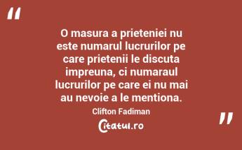 O masura a prieteniei nu este numarul lucrurilor pe care prietenii le discuta impreuna, ci numaraul lucrurilor pe care ei nu mai au nevoie a le mentiona. Clifton Fadiman...