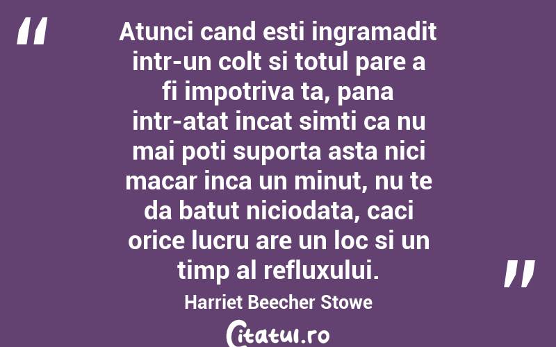Atunci cand esti ingramadit intr-un colt si totul pare a fi impotriva ta, pana intr-atat incat simti ca nu mai poti suporta asta nici macar inca un minut, nu te da batut niciodata, caci orice lucru are un loc si un timp al refluxului. Harriet Beecher Stowe
