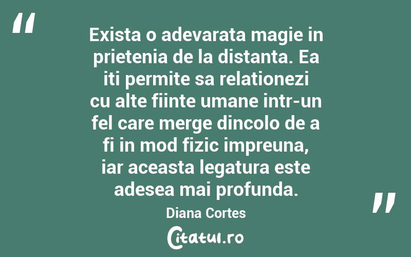 Exista o adevarata magie in prietenia de la distanta. Ea iti permite sa relationezi cu alte fiinte umane intr-un fel care merge dincolo de a fi in mod fizic impreuna, iar aceasta legatura este adesea mai profunda. Diana Cortes
