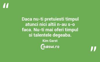 Daca nu-ti pretuiesti timpul atunci nici altii n-au s-o faca. Nu-ti mai oferi timpul si talentele degeaba. Kim Garst...