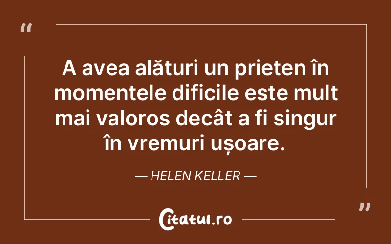A avea alături un prieten în momentele dificile este mult mai valoros decât a fi singur în vremuri ușoare. Helen Keller