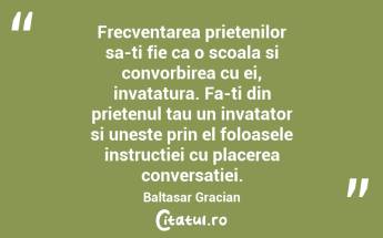 Frecventarea prietenilor sa-ti fie ca o scoala si convorbirea cu ei, invatatura. Fa-ti din prietenul tau un invatator si uneste prin el foloasele instructiei cu placerea conversatiei. Baltasar Gracian...
