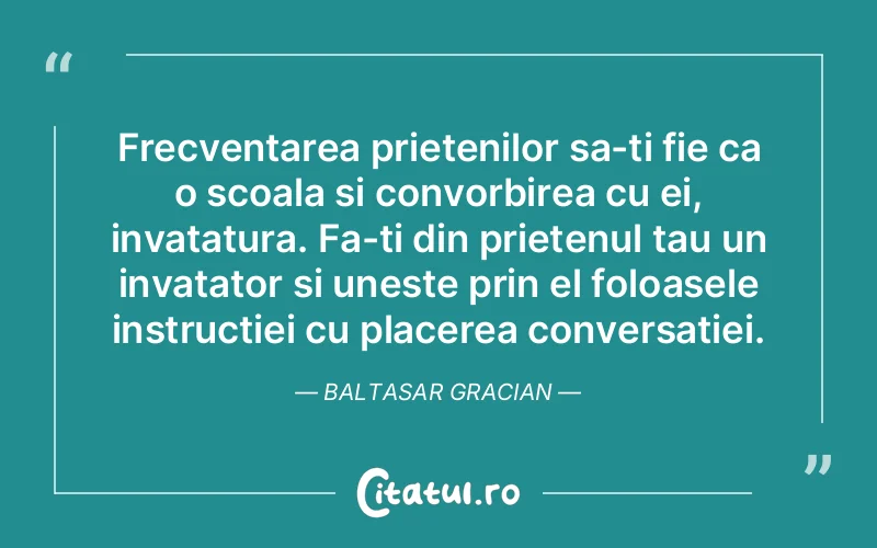 Frecventarea prietenilor sa-ti fie ca o scoala si convorbirea cu ei, invatatura. Fa-ti din prietenul tau un invatator si uneste prin el foloasele instructiei cu placerea conversatiei. Baltasar Gracian
