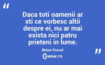 Daca toti oamenii ar sti ce vorbesc altii despre ei, nu ar mai exista nici patru prieteni in lume. Blaise Pascal...