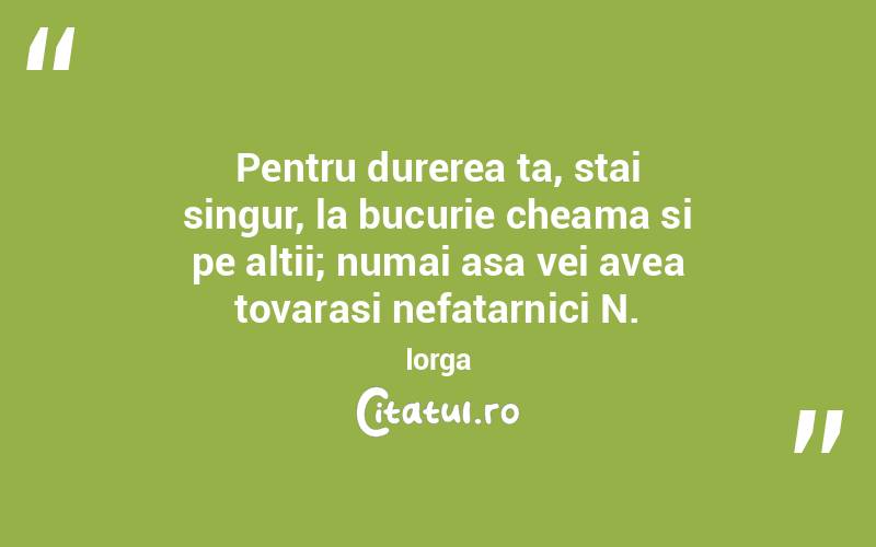 Pentru durerea ta, stai singur, la bucurie cheama si pe altii; numai asa vei avea tovarasi nefatarnici N. Iorga