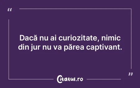 Dacă nu ai curiozitate, nimic din jur n...