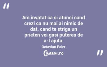 Am invatat ca si atunci cand crezi ca nu mai ai nimic de dat, cand te striga un prieten vei gasi puterea de a-l ajuta. Octavian Paler...