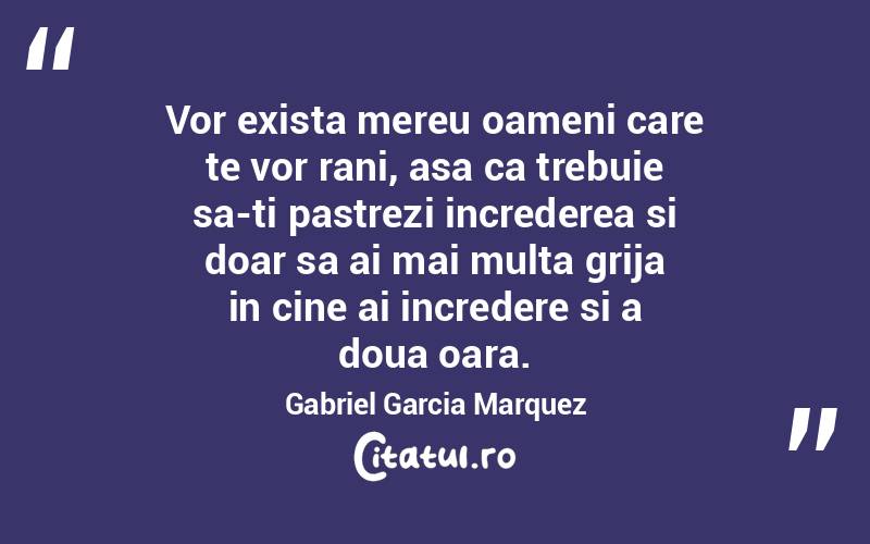 Vor exista mereu oameni care te vor rani, asa ca trebuie sa-ti pastrezi increderea si doar sa ai mai multa grija in cine ai incredere si a doua oara. Gabriel Garcia Marquez