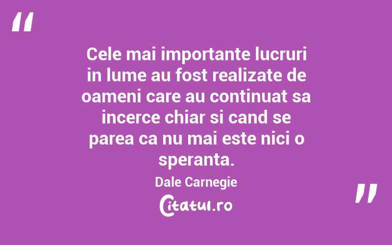 Cele mai importante lucruri in lume au fost realizate de oameni care au continuat sa incerce chiar si cand se parea ca nu mai este nici o speranta. Dale Carnegie

