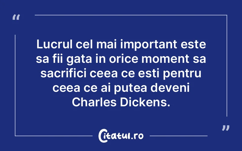 Lucrul cel mai important este sa fii gata in orice moment sa sacrifici ceea ce esti pentru ceea ce ai putea deveni Charles Dickens.