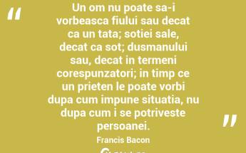 Un om nu poate sa-i vorbeasca fiului sau decat ca un tata; sotiei sale, decat ca sot; dusmanului sau, decat in termeni corespunzatori; in timp ce un prieten le poate vorbi dupa cum impune situatia, nu dupa cum i se potriveste persoanei. Francis Bacon...