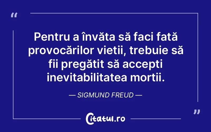 Pentru a învăța să faci față provocărilor vieții, trebuie să fii pregătit să accepți inevitabilitatea morții. Sigmund Freud