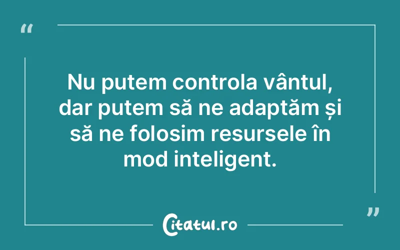 Nu putem controla vântul, dar putem să ne adaptăm și să ne folosim resursele în mod inteligent.