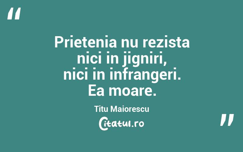 Prietenia nu rezista nici in jigniri, nici in infrangeri. Ea moare. Titu Maiorescu
