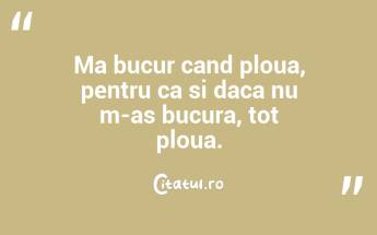 Ma bucur cand ploua, pentru ca si daca nu m-as bucura, tot ploua. ...
