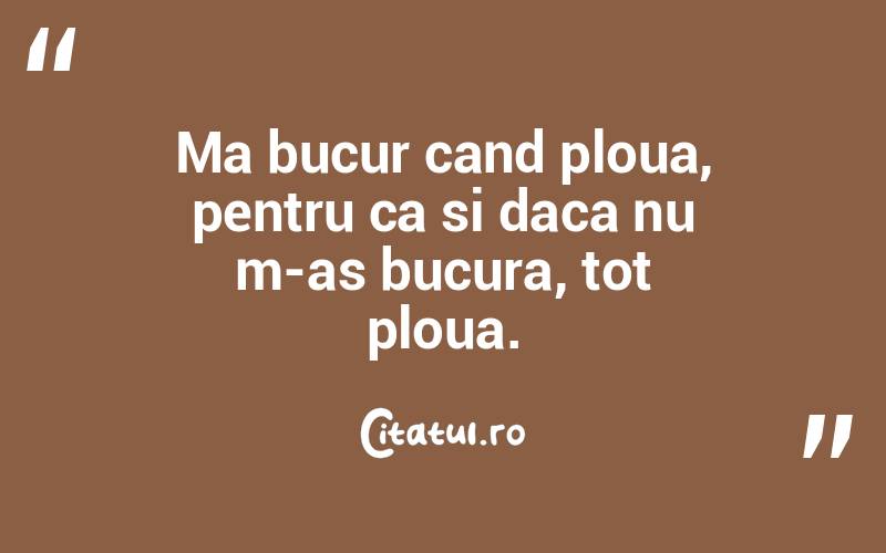 Ma bucur cand ploua, pentru ca si daca nu m-as bucura, tot ploua. 
