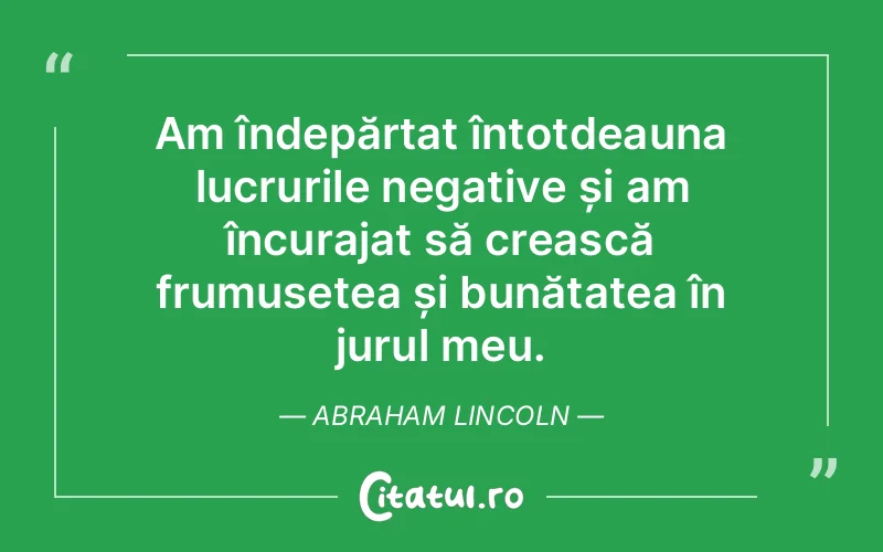 Am îndepărtat întotdeauna lucrurile negative și am încurajat să crească frumusețea și bunătatea în jurul meu. Abraham Lincoln