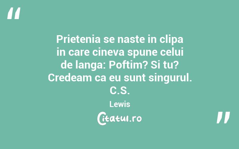 Prietenia se naste in clipa in care cineva spune celui de langa: Poftim? Si tu? Credeam ca eu sunt singurul. C.S. Lewis
