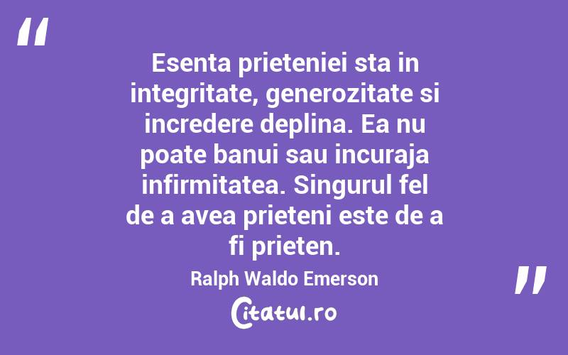 Esenta prieteniei sta in integritate, generozitate si incredere deplina. Ea nu poate banui sau incuraja infirmitatea. Singurul fel de a avea prieteni este de a fi prieten. Ralph Waldo Emerson
