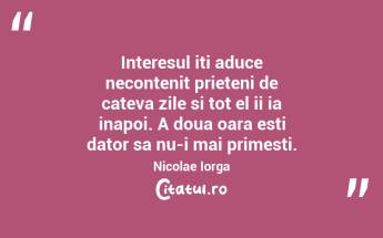 Interesul iti aduce necontenit prieteni de cateva zile si tot el ii ia inapoi. A doua oara esti dator sa nu-i mai primesti. Nicolae Iorga...