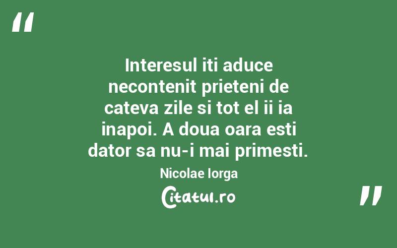 Interesul iti aduce necontenit prieteni de cateva zile si tot el ii ia inapoi. A doua oara esti dator sa nu-i mai primesti. Nicolae Iorga