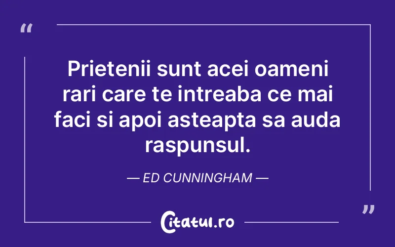 Prietenii sunt acei oameni rari care te intreaba ce mai faci si apoi asteapta sa auda raspunsul. Ed Cunningham