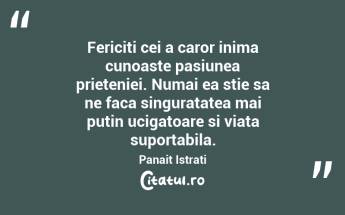 Fericiti cei a caror inima cunoaste pasiunea prieteniei. Numai ea stie sa ne faca singuratatea mai putin ucigatoare si viata suportabila. Panait Istrati...