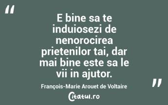 E bine sa te induiosezi de nenorocirea prietenilor tai, dar mai bine este sa le vii in ajutor. François-Marie Arouet de Voltaire...