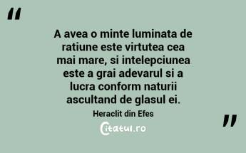 A avea o minte luminata de ratiune este virtutea cea mai mare, si intelepciunea este a grai adevarul si a lucra conform naturii ascultand de glasul ei. Heraclit din Efes...