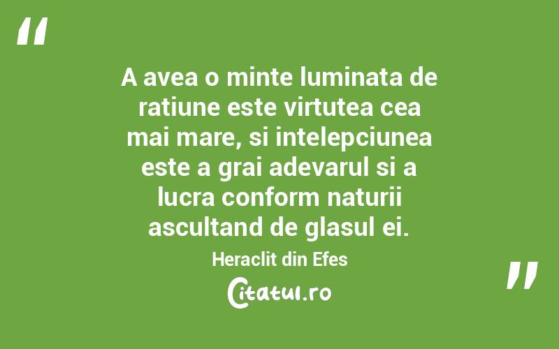 A avea o minte luminata de ratiune este virtutea cea mai mare, si intelepciunea este a grai adevarul si a lucra conform naturii ascultand de glasul ei. Heraclit din Efes