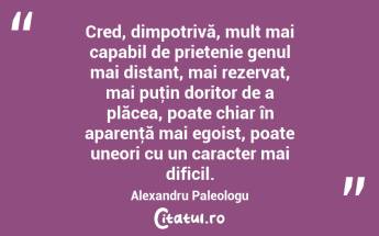 Cred, dimpotrivă, mult mai capabil de prietenie genul mai distant, mai rezervat, mai puţin doritor de a plăcea, poate chiar în aparenţă mai egoist, poate uneori cu un caracter mai dificil. Alexandru Paleologu...