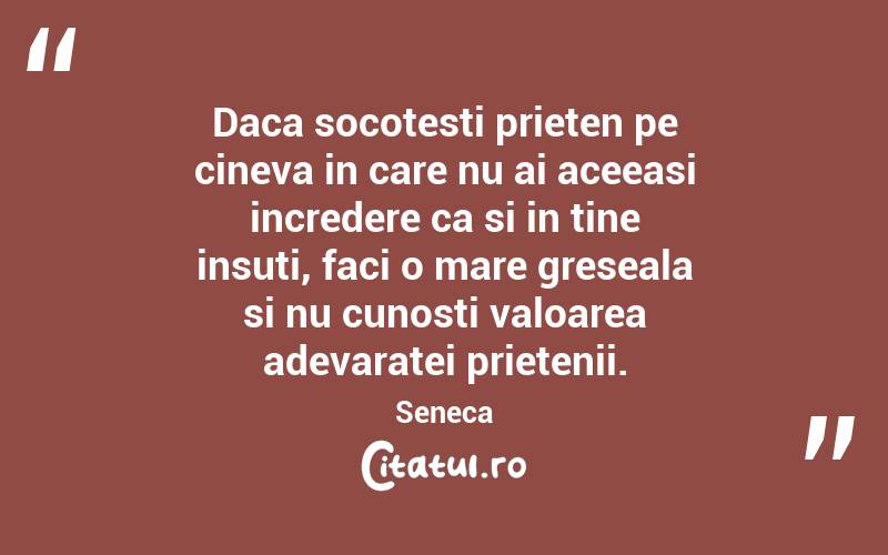 Daca socotesti prieten pe cineva in care nu ai aceeasi incredere ca si in tine insuti, faci o mare greseala si nu cunosti valoarea adevaratei prietenii. Seneca
