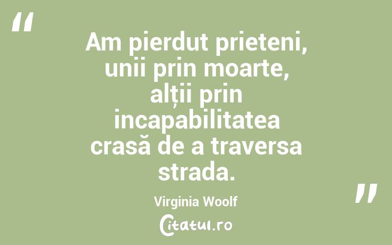 Am pierdut prieteni, unii prin moarte, alţii prin incapabilitatea crasă de a traversa strada. Virginia Woolf
