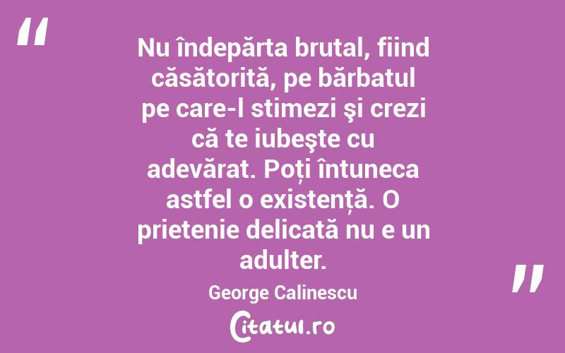 Nu îndepărta brutal, fiind căsătorită, pe bărbatul pe care-l stimezi şi crezi că te iubeşte cu adevărat. Poţi întuneca astfel o existenţă. O prietenie delicată nu e un adulter. George Calinescu

