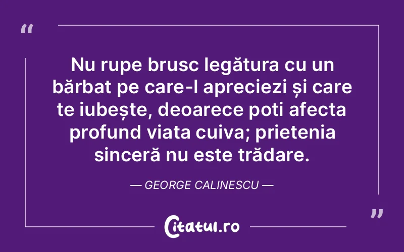 Nu rupe brusc legătura cu un bărbat pe care-l apreciezi și care te iubește, deoarece poți afecta profund viața cuiva; prietenia sinceră nu este trădare. George Calinescu