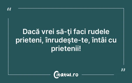 Dacă vrei să-ţi faci rudele prieteni,...