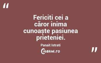 Fericiți cei a căror inima cunoaște pasiunea prieteniei. Panait Istrati...