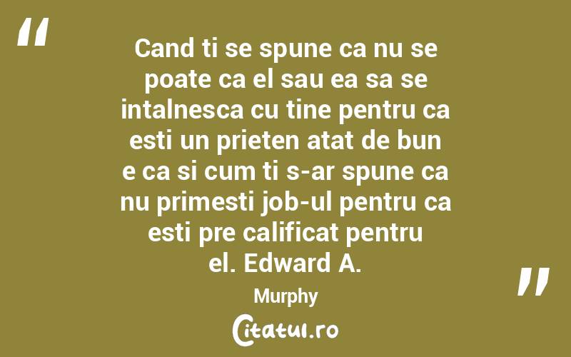 Cand ti se spune ca nu se poate ca el sau ea sa se intalnesca cu tine pentru ca esti un prieten atat de bun e ca si cum ti s-ar spune ca nu primesti job-ul pentru ca esti pre calificat pentru el. Edward A. Murphy