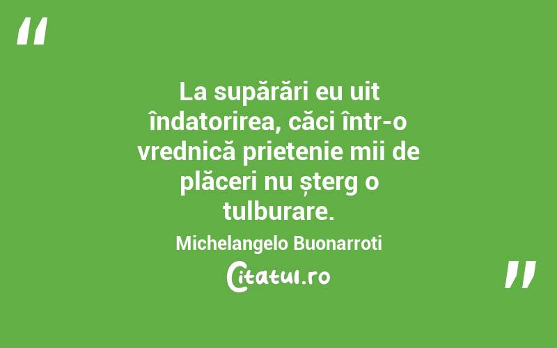 La supărări eu uit îndatorirea, căci într-o vrednică prietenie mii de plăceri nu șterg o tulburare. Michelangelo Buonarroti